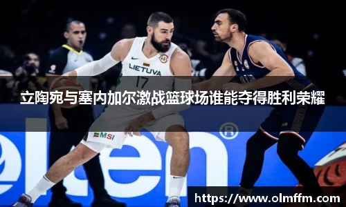 立陶宛与塞内加尔激战篮球场谁能夺得胜利荣耀